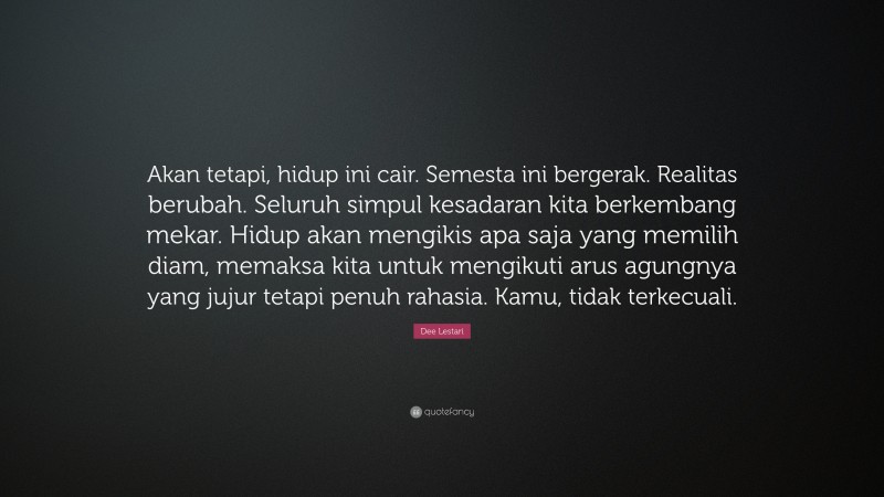 Dee Lestari Quote: “Akan tetapi, hidup ini cair. Semesta ini bergerak. Realitas berubah. Seluruh simpul kesadaran kita berkembang mekar. Hidup akan mengikis apa saja yang memilih diam, memaksa kita untuk mengikuti arus agungnya yang jujur tetapi penuh rahasia. Kamu, tidak terkecuali.”