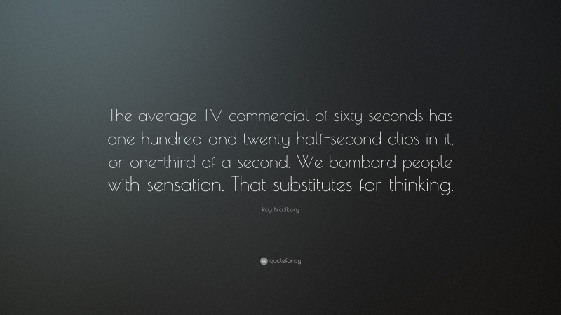 Ray Bradbury Quote: “The average TV commercial of sixty seconds has one hundred and twenty half-second clips in it, or one-third of a second. We bombard people with sensation. That substitutes for thinking.”