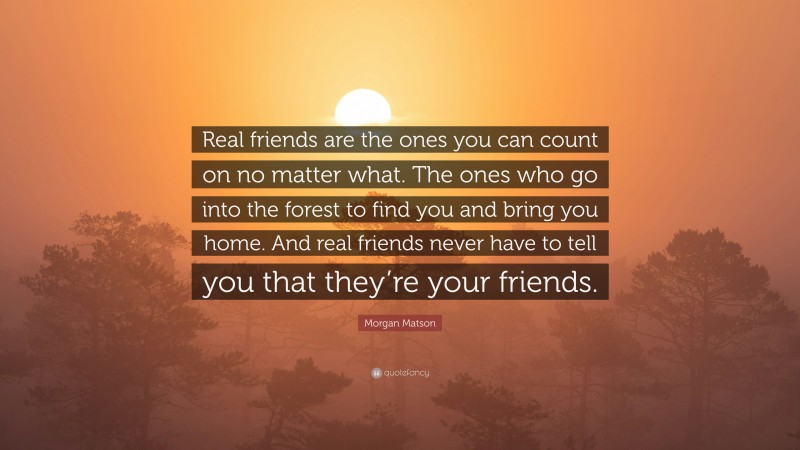 Morgan Matson Quote: “Real friends are the ones you can count on no matter what. The ones who go into the forest to find you and bring you home. And real friends never have to tell you that they’re your friends.”