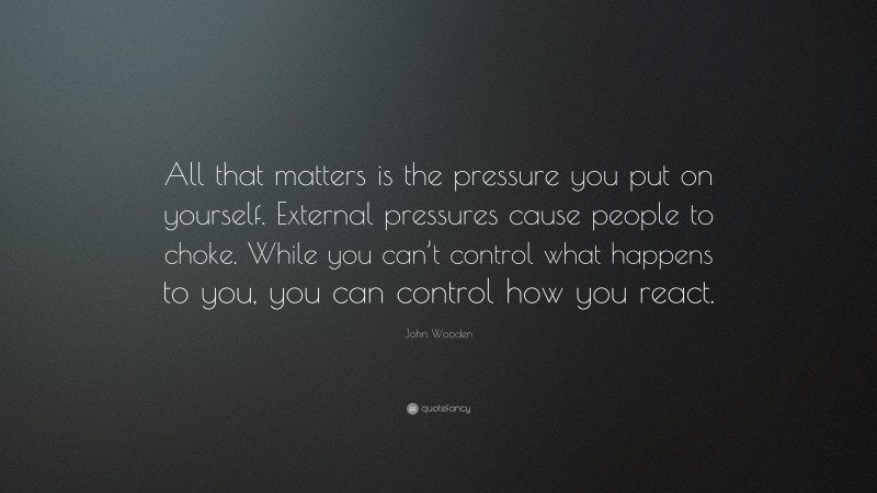 John Wooden Quote: “All that matters is the pressure you put on yourself. External pressures cause people to choke. While you can’t control what happens to you, you can control how you react.”