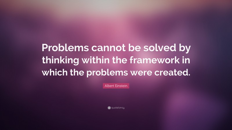 Albert Einstein Quote: “Problems cannot be solved by thinking within the framework in which the problems were created.”