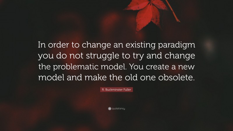 R. Buckminster Fuller Quote: “In order to change an existing paradigm you do not struggle to try and change the problematic model. You create a new model and make the old one obsolete.”