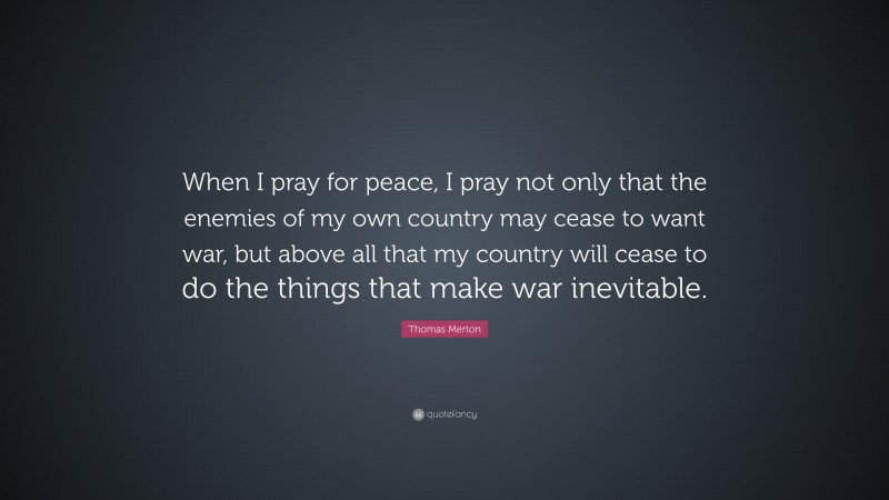 Thomas Merton Quote: “When I pray for peace, I pray not only that the enemies of my own country may cease to want war, but above all that my country will cease to do the things that make war inevitable.”