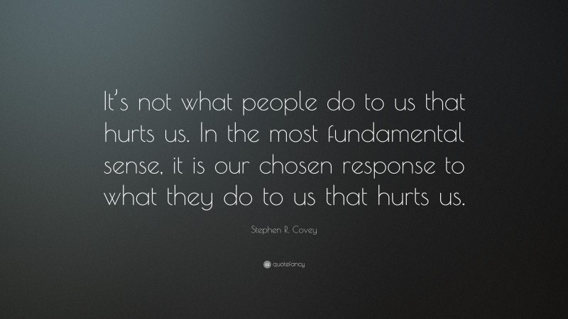 Stephen R. Covey Quote: “It’s not what people do to us that hurts us. In the most fundamental sense, it is our chosen response to what they do to us that hurts us.”