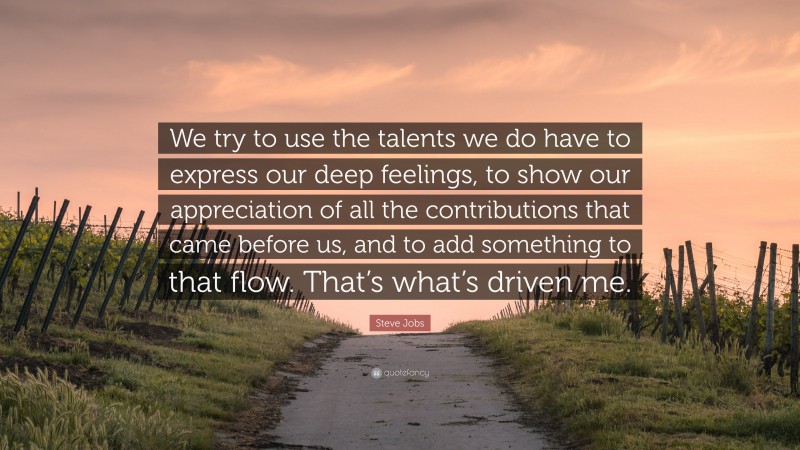 Steve Jobs Quote: “We try to use the talents we do have to express our deep feelings, to show our appreciation of all the contributions that came before us, and to add something to that flow. That’s what’s driven me.”