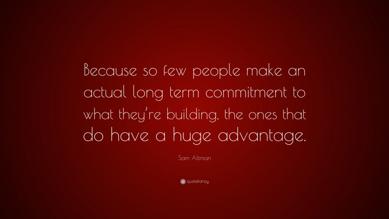 Sam Altman Quote: “Because so few people make an actual long term commitment to what they’re building, the ones that do have a huge advantage.”