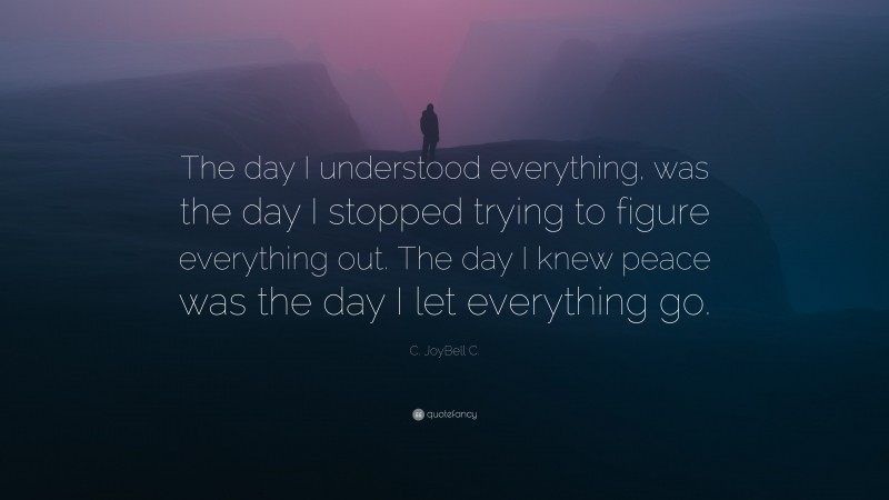 C. JoyBell C. Quote: “The day I understood everything, was the day I stopped trying to figure everything out. The day I knew peace was the day I let everything go.”