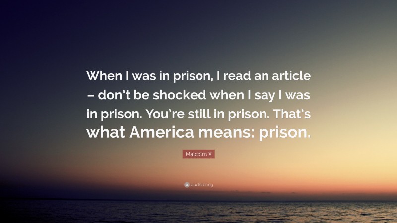 Malcolm X Quote: “When I was in prison, I read an article – don’t be shocked when I say I was in prison. You’re still in prison. That’s what America means: prison.”
