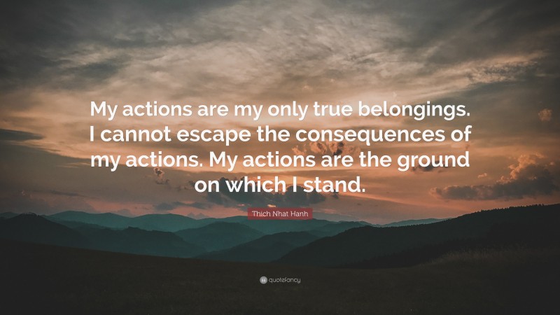 Thich Nhat Hanh Quote: “My actions are my only true belongings. I cannot escape the consequences of my actions. My actions are the ground on which I stand.”