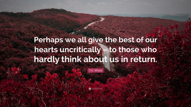 T.H. White Quote: “Perhaps we all give the best of our hearts uncritically – to those who hardly think about us in return.”