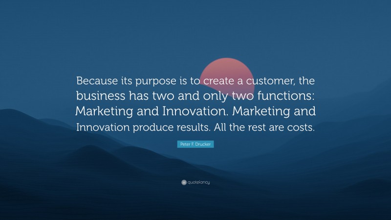 Peter F. Drucker Quote: “Because its purpose is to create a customer, the business has two and only two functions: Marketing and Innovation. Marketing and Innovation produce results. All the rest are costs.”