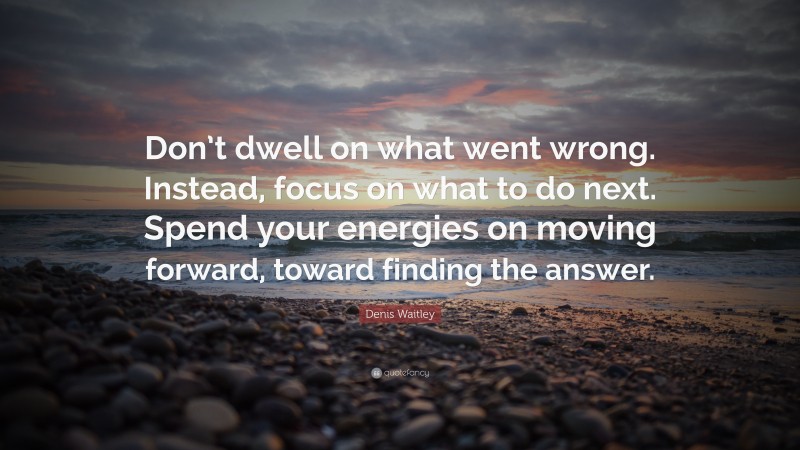Denis Waitley Quote: “Don’t dwell on what went wrong. Instead, focus on what to do next. Spend your energies on moving forward, toward finding the answer.”