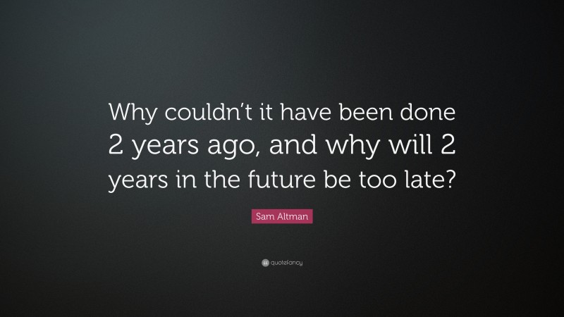 Sam Altman Quote: “Why couldn’t it have been done 2 years ago, and why will 2 years in the future be too late?”