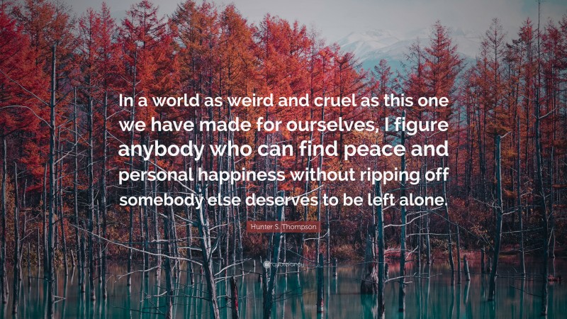 Hunter S. Thompson Quote: “In a world as weird and cruel as this one we have made for ourselves, I figure anybody who can find peace and personal happiness without ripping off somebody else deserves to be left alone.”