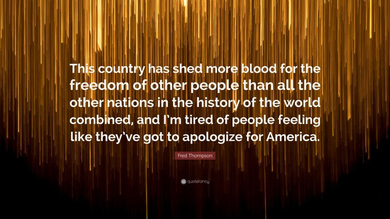 Fred Thompson Quote: “This country has shed more blood for the freedom of other people than all the other nations in the history of the world combined, and I’m tired of people feeling like they’ve got to apologize for America.”