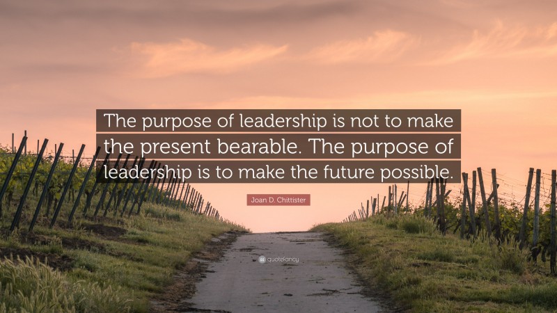Joan D. Chittister Quote: “The purpose of leadership is not to make the present bearable. The purpose of leadership is to make the future possible.”