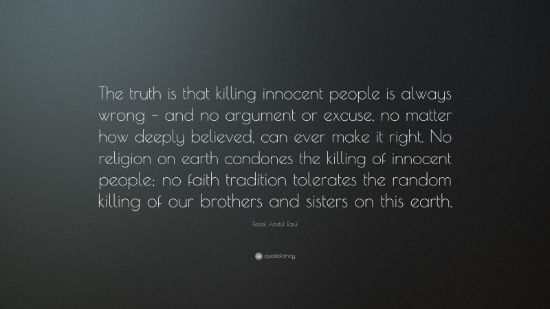 Feisal Abdul Rauf Quote: “The truth is that killing innocent people is always wrong – and no argument or excuse, no matter how deeply believed, can ever make it right. No religion on earth condones the killing of innocent people; no faith tradition tolerates the random killing of our brothers and sisters on this earth.”
