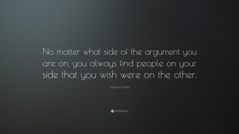 Jascha Heifetz Quote: “No matter what side of the argument you are on, you always find people on your side that you wish were on the other.”