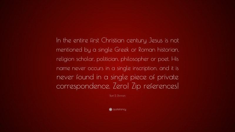 Bart D. Ehrman Quote: “In the entire first Christian century Jesus is not mentioned by a single Greek or Roman historian, religion scholar, politician, philosopher or poet. His name never occurs in a single inscription, and it is never found in a single piece of private correspondence. Zero! Zip references!”