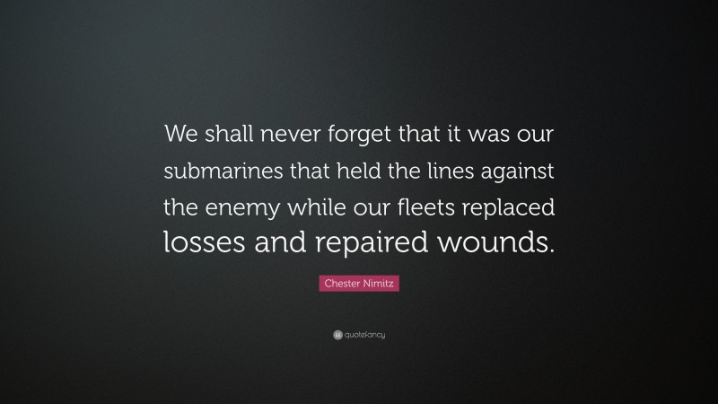Chester Nimitz Quote: “We shall never forget that it was our submarines that held the lines against the enemy while our fleets replaced losses and repaired wounds.”