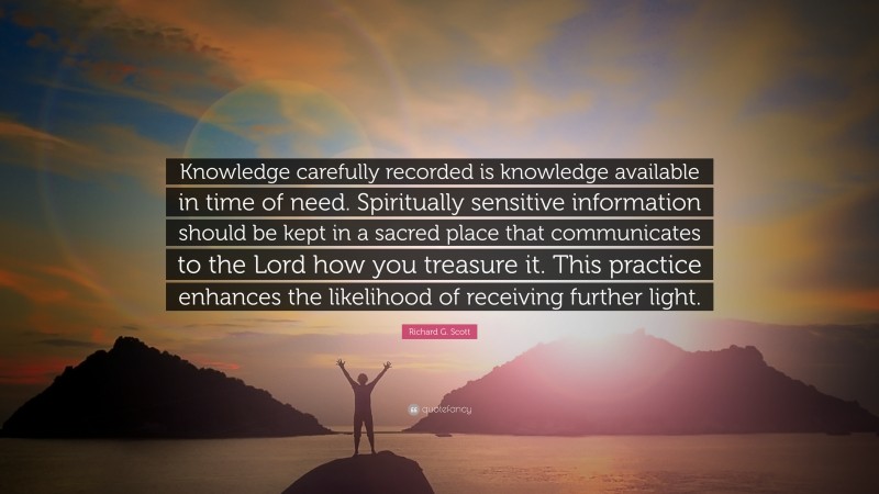 Richard G. Scott Quote: “Knowledge carefully recorded is knowledge available in time of need. Spiritually sensitive information should be kept in a sacred place that communicates to the Lord how you treasure it. This practice enhances the likelihood of receiving further light.”