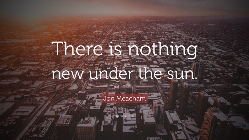 Jon Meacham Quote: “There is nothing new under the sun.”