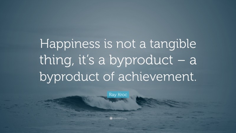 Ray Kroc Quote: “Happiness is not a tangible thing, it’s a byproduct – a byproduct of achievement.”