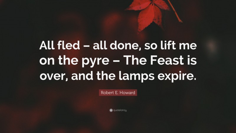Robert E. Howard Quote: “All fled – all done, so lift me on the pyre – The Feast is over, and the lamps expire.”