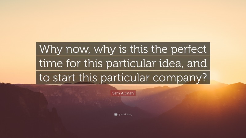 Sam Altman Quote: “Why now, why is this the perfect time for this particular idea, and to start this particular company?”