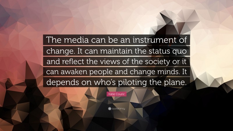 Katie Couric Quote: “The media can be an instrument of change. It can maintain the status quo and reflect the views of the society or it can awaken people and change minds. It depends on who’s piloting the plane.”