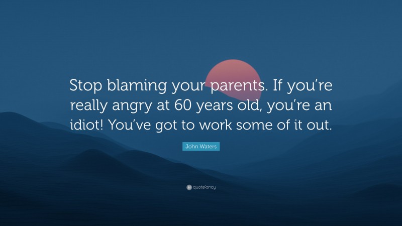 John Waters Quote: “Stop blaming your parents. If you’re really angry at 60 years old, you’re an idiot! You’ve got to work some of it out.”