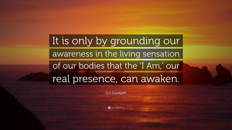 G.I. Gurdjieff Quote: “It is only by grounding our awareness in the living sensation of our bodies that the ‘I Am,’ our real presence, can awaken.”