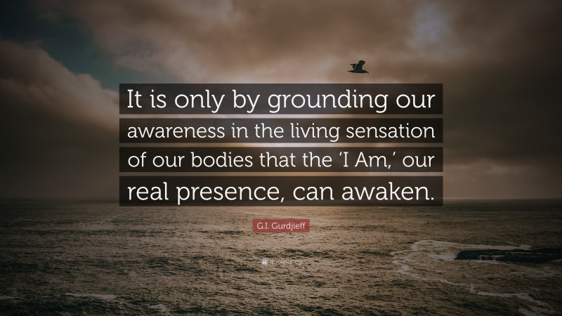 G.I. Gurdjieff Quote: “It is only by grounding our awareness in the living sensation of our bodies that the ‘I Am,’ our real presence, can awaken.”