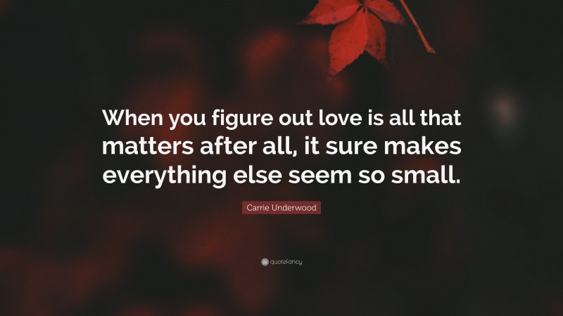 Carrie Underwood Quote: “When you figure out love is all that matters after all, it sure makes everything else seem so small.”