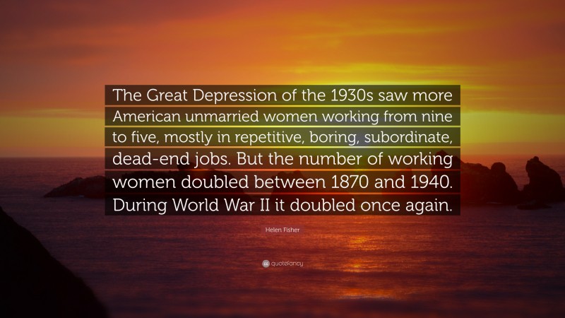 Helen Fisher Quote: “The Great Depression of the 1930s saw more American unmarried women working from nine to five, mostly in repetitive, boring, subordinate, dead-end jobs. But the number of working women doubled between 1870 and 1940. During World War II it doubled once again.”