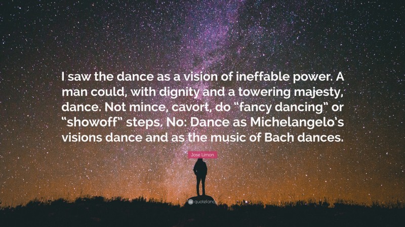 Jose Limon Quote: “I saw the dance as a vision of ineffable power. A man could, with dignity and a towering majesty, dance. Not mince, cavort, do “fancy dancing” or “showoff” steps. No: Dance as Michelangelo’s visions dance and as the music of Bach dances.”