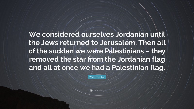 Walid Shoebat Quote: “We considered ourselves Jordanian until the Jews returned to Jerusalem. Then all of the sudden we were Palestinians – they removed the star from the Jordanian flag and all at once we had a Palestinian flag.”