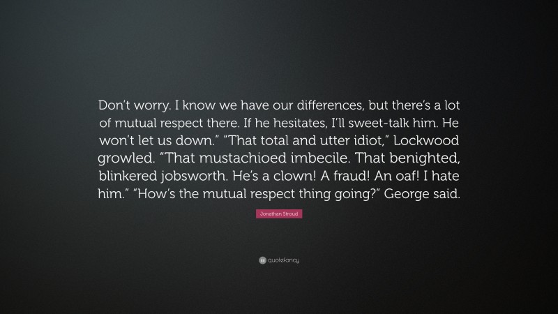 Jonathan Stroud Quote: “Don’t worry. I know we have our differences, but there’s a lot of mutual respect there. If he hesitates, I’ll sweet-talk him. He won’t let us down.” “That total and utter idiot,” Lockwood growled. “That mustachioed imbecile. That benighted, blinkered jobsworth. He’s a clown! A fraud! An oaf! I hate him.” “How’s the mutual respect thing going?” George said.”