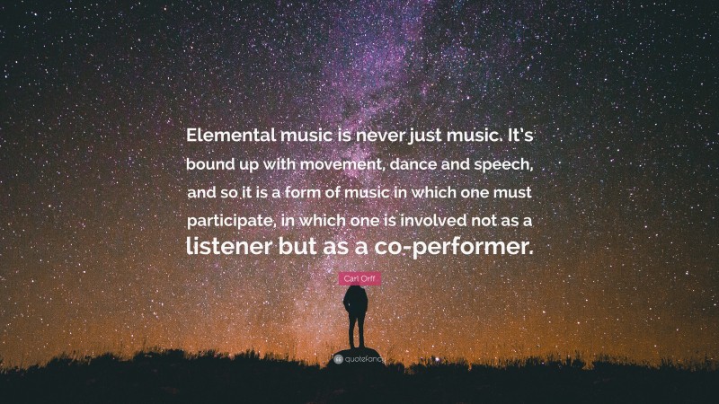 Carl Orff Quote: “Elemental music is never just music. It’s bound up with movement, dance and speech, and so it is a form of music in which one must participate, in which one is involved not as a listener but as a co-performer.”