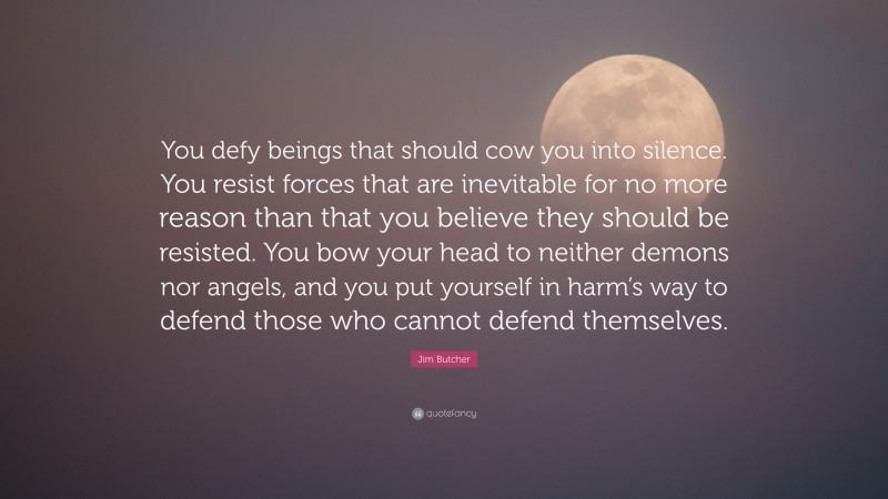 Jim Butcher Quote: “You defy beings that should cow you into silence. You resist forces that are inevitable for no more reason than that you believe they should be resisted. You bow your head to neither demons nor angels, and you put yourself in harm’s way to defend those who cannot defend themselves.”