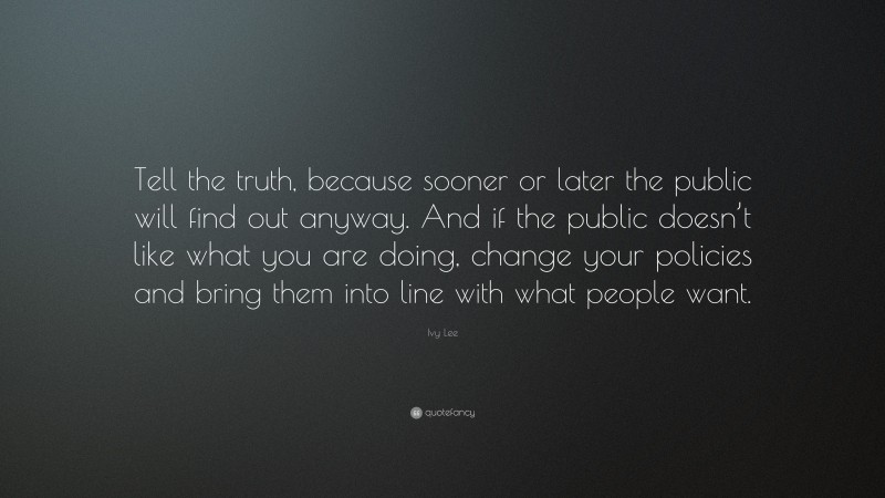 Ivy Lee Quote: “Tell the truth, because sooner or later the public will find out anyway. And if the public doesn’t like what you are doing, change your policies and bring them into line with what people want.”