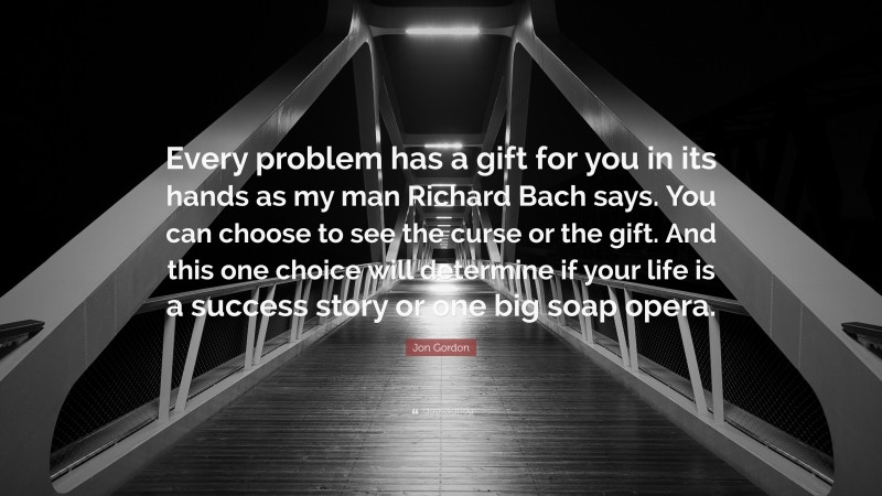 Jon Gordon Quote: “Every problem has a gift for you in its hands as my man Richard Bach says. You can choose to see the curse or the gift. And this one choice will determine if your life is a success story or one big soap opera.”