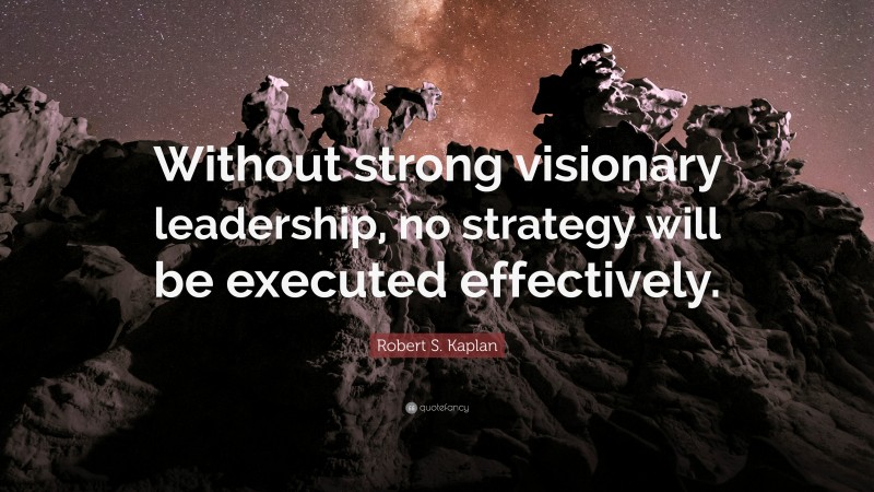 Robert S. Kaplan Quote: “Without strong visionary leadership, no strategy will be executed effectively.”