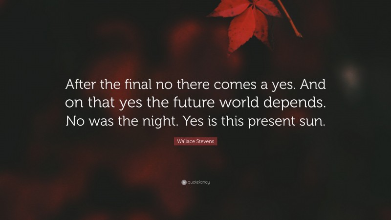 Wallace Stevens Quote: “After the final no there comes a yes. And on that yes the future world depends. No was the night. Yes is this present sun.”