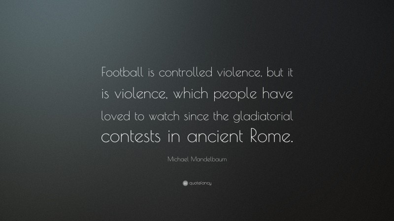 Michael Mandelbaum Quote: “Football is controlled violence, but it is violence, which people have loved to watch since the gladiatorial contests in ancient Rome.”