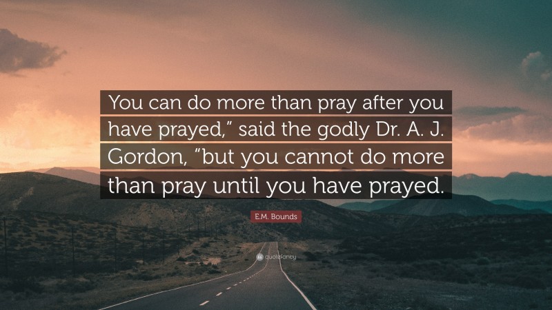 E.M. Bounds Quote: “You can do more than pray after you have prayed,” said the godly Dr. A. J. Gordon, “but you cannot do more than pray until you have prayed.”