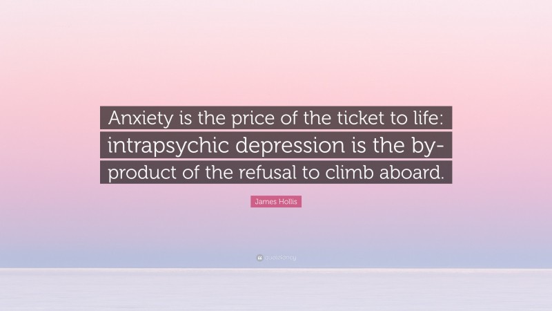 James Hollis Quote: “Anxiety is the price of the ticket to life: intrapsychic depression is the by-product of the refusal to climb aboard.”