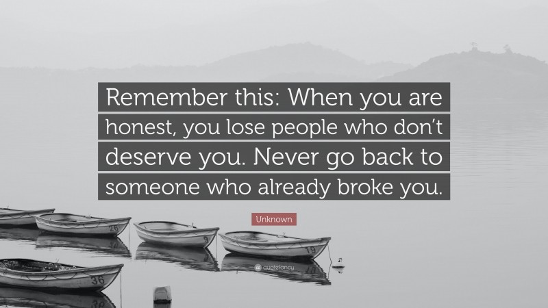 Unknown Quote: “Remember this: When you are honest, you lose people who don’t deserve you. Never go back to someone who already broke you.”