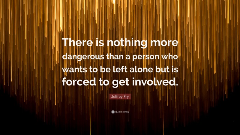 Jeffrey Fry Quote: “There is nothing more dangerous than a person who wants to be left alone but is forced to get involved.”