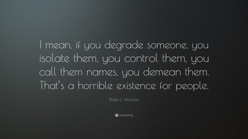 Phillip C. McGraw Quote: “I mean, if you degrade someone, you isolate them, you control them, you call them names, you demean them. That’s a horrible existence for people.”